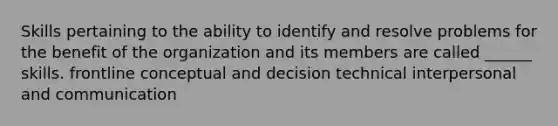 Skills pertaining to the ability to identify and resolve problems for the benefit of the organization and its members are called ______ skills. frontline conceptual and decision technical interpersonal and communication