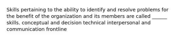 Skills pertaining to the ability to identify and resolve problems for the benefit of the organization and its members are called ______ skills. conceptual and decision technical interpersonal and communication frontline