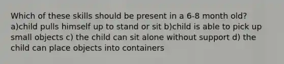 Which of these skills should be present in a 6-8 month old? a)child pulls himself up to stand or sit b)child is able to pick up small objects c) the child can sit alone without support d) the child can place objects into containers