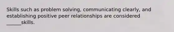 Skills such as problem solving, communicating clearly, and establishing positive peer relationships are considered ______skills.