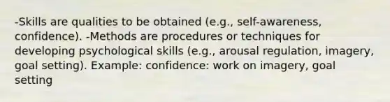 -Skills are qualities to be obtained (e.g., self-awareness, confidence). -Methods are procedures or techniques for developing psychological skills (e.g., arousal regulation, imagery, goal setting). Example: confidence: work on imagery, goal setting