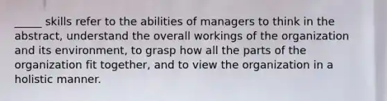 _____ skills refer to the abilities of managers to think in the abstract, understand the overall workings of the organization and its environment, to grasp how all the parts of the organization fit together, and to view the organization in a holistic manner.