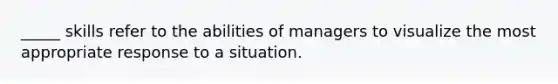 _____ skills refer to the abilities of managers to visualize the most appropriate response to a situation.