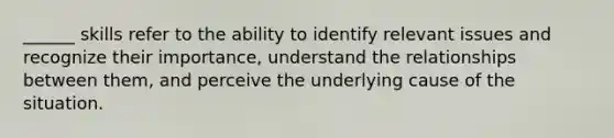 ______ skills refer to the ability to identify relevant issues and recognize their importance, understand the relationships between them, and perceive the underlying cause of the situation.