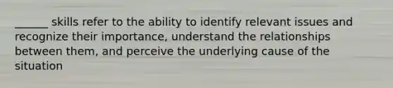 ______ skills refer to the ability to identify relevant issues and recognize their importance, understand the relationships between them, and perceive the underlying cause of the situation