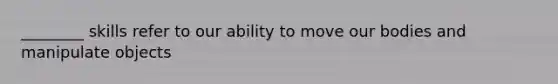 ________ skills refer to our ability to move our bodies and manipulate objects