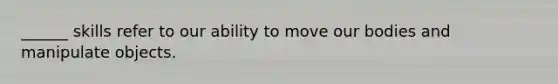 ______ skills refer to our ability to move our bodies and manipulate objects.