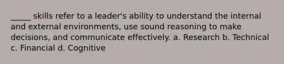 _____ skills refer to a leader's ability to understand the internal and external environments, use sound reasoning to make decisions, and communicate effectively. a. Research b. Technical c. Financial d. Cognitive