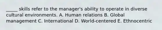 _____ skills refer to the manager's ability to operate in diverse cultural environments. A. Human relations B. Global management C. International D. World-centered E. Ethnocentric