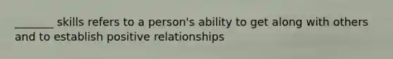 _______ skills refers to a person's ability to get along with others and to establish positive relationships