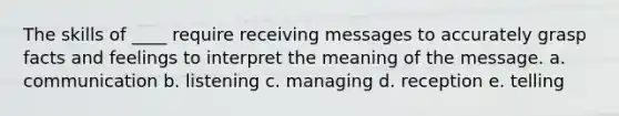 The skills of ____ require receiving messages to accurately grasp facts and feelings to interpret the meaning of the message. a. communication b. listening c. managing d. reception e. telling