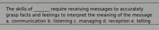 The skills of _______ require receiving messages to accurately grasp facts and feelings to interpret the meaning of the message a. communication b. listening c. managing d. reception e. telling