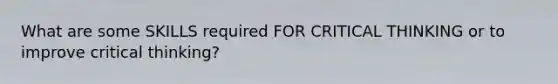 What are some SKILLS required FOR CRITICAL THINKING or to improve critical thinking?