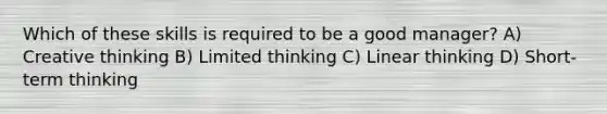 Which of these skills is required to be a good manager? A) Creative thinking B) Limited thinking C) Linear thinking D) Short-term thinking