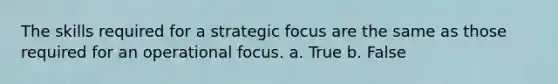 The skills required for a strategic focus are the same as those required for an operational focus. a. True b. False