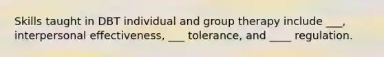 Skills taught in DBT individual and group therapy include ___, interpersonal effectiveness, ___ tolerance, and ____ regulation.