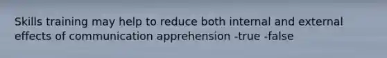 Skills training may help to reduce both internal and external effects of communication apprehension -true -false