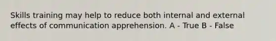 Skills training may help to reduce both internal and external effects of communication apprehension. A - True B - False