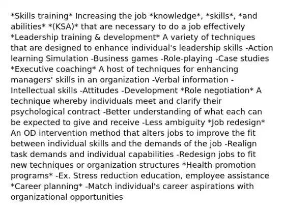 *Skills training* Increasing the job *knowledge*, *skills*, *and abilities* *(KSA)* that are necessary to do a job effectively *Leadership training & development* A variety of techniques that are designed to enhance individual's leadership skills -Action learning Simulation -Business games -Role-playing -Case studies *Executive coaching* A host of techniques for enhancing managers' skills in an organization -Verbal information -Intellectual skills -Attitudes -Development *Role negotiation* A technique whereby individuals meet and clarify their psychological contract -Better understanding of what each can be expected to give and receive -Less ambiguity *Job redesign* An OD intervention method that alters jobs to improve the fit between individual skills and the demands of the job -Realign task demands and individual capabilities -Redesign jobs to fit new techniques or organization structures *Health promotion programs* -Ex. Stress reduction education, employee assistance *Career planning* -Match individual's career aspirations with organizational opportunities