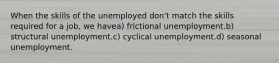 When the skills of the unemployed don't match the skills required for a job, we havea) frictional unemployment.b) structural unemployment.c) cyclical unemployment.d) seasonal unemployment.