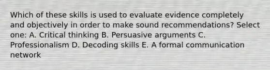 Which of these skills is used to evaluate evidence completely and objectively in order to make sound recommendations? Select one: A. Critical thinking B. Persuasive arguments C. Professionalism D. Decoding skills E. A formal communication network