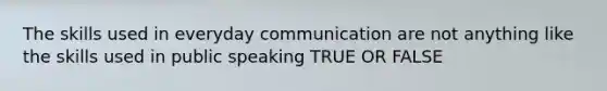 The skills used in everyday communication are not anything like the skills used in public speaking TRUE OR FALSE