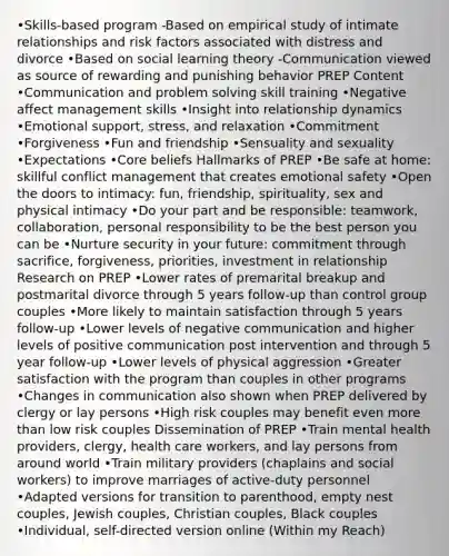 •Skills-based program -Based on empirical study of intimate relationships and risk factors associated with distress and divorce •Based on social learning theory -Communication viewed as source of rewarding and punishing behavior PREP Content •Communication and problem solving skill training •Negative affect management skills •Insight into relationship dynamics •Emotional support, stress, and relaxation •Commitment •Forgiveness •Fun and friendship •Sensuality and sexuality •Expectations •Core beliefs Hallmarks of PREP •Be safe at home: skillful conflict management that creates emotional safety •Open the doors to intimacy: fun, friendship, spirituality, sex and physical intimacy •Do your part and be responsible: teamwork, collaboration, personal responsibility to be the best person you can be •Nurture security in your future: commitment through sacrifice, forgiveness, priorities, investment in relationship Research on PREP •Lower rates of premarital breakup and postmarital divorce through 5 years follow-up than control group couples •More likely to maintain satisfaction through 5 years follow-up •Lower levels of negative communication and higher levels of positive communication post intervention and through 5 year follow-up •Lower levels of physical aggression •Greater satisfaction with the program than couples in other programs •Changes in communication also shown when PREP delivered by clergy or lay persons •High risk couples may benefit even more than low risk couples Dissemination of PREP •Train mental health providers, clergy, health care workers, and lay persons from around world •Train military providers (chaplains and social workers) to improve marriages of active-duty personnel •Adapted versions for transition to parenthood, empty nest couples, Jewish couples, Christian couples, Black couples •Individual, self-directed version online (Within my Reach)