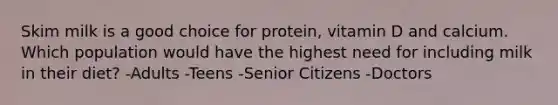 Skim milk is a good choice for protein, vitamin D and calcium. Which population would have the highest need for including milk in their diet? -Adults -Teens -Senior Citizens -Doctors