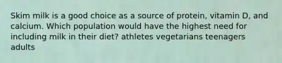 Skim milk is a good choice as a source of protein, vitamin D, and calcium. Which population would have the highest need for including milk in their diet? athletes vegetarians teenagers adults