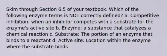 Skim through Section 6.5 of your textbook. Which of the following enzyme terms is NOT correctly defined? a. Competitive inhibition: when an inhibitor competes with a substrate for the enzyme's active site b. Enzyme: a substance that catalyzes a chemical reaction c. Substrate: The portion of an enzyme that binds to a reactant d. Active site: Location within the enzyme where the substrate binds