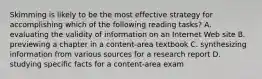 Skimming is likely to be the most effective strategy for accomplishing which of the following reading tasks? A. evaluating the validity of information on an Internet Web site B. previewing a chapter in a content-area textbook C. synthesizing information from various sources for a research report D. studying specific facts for a content-area exam