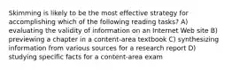 Skimming is likely to be the most effective strategy for accomplishing which of the following reading tasks? A) evaluating the validity of information on an Internet Web site B) previewing a chapter in a content-area textbook C) synthesizing information from various sources for a research report D) studying specific facts for a content-area exam