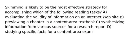 Skimming is likely to be the most effective strategy for accomplishing which of the following reading tasks? A) evaluating the validity of information on an Internet Web site B) previewing a chapter in a content-area textbook C) synthesizing information from various sources for a research report D) studying specific facts for a content-area exam