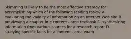 Skimming is likely to be the most effective strategy for accomplishing which of the following reading tasks? A. evaluating the validity of information on an Internet Web site B. previewing a chapter in a content - area textbook C. synthesizing information from various sources for a research report D. studying specific facts for a content - area exam