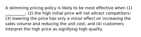 A skimming pricing policy is likely to be most effective when (1) __________; (2) the high initial price will not attract competitors; (3) lowering the price has only a minor effect on increasing the sales volume and reducing the unit cost; and (4) customers interpret the high price as signifying high quality.