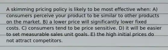 A skimming pricing policy is likely to be most effective when: A) consumers perceive your product to be similar to other products on the market. B) a lower price will significantly lower fixed costs. C) consumers tend to be price sensitive. D) it will be easier to set measurable sales unit goals. E) the high initial prices do not attract competitors.