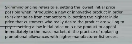 Skimming pricing refers to a. setting the lowest initial price possible when introducing a new or innovative product in order to "skim" sales from competitors. b. setting the highest initial price that customers who really desire the product are willing to pay. c. setting a low initial price on a new product to appeal immediately to the mass market. d. the practice of replacing promotional allowances with higher manufacturer list prices.