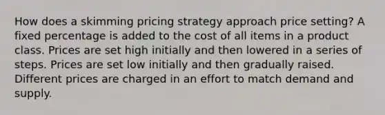 How does a skimming pricing strategy approach price setting? A fixed percentage is added to the cost of all items in a product class. Prices are set high initially and then lowered in a series of steps. Prices are set low initially and then gradually raised. Different prices are charged in an effort to match demand and supply.