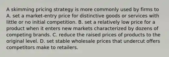 A skimming pricing strategy is more commonly used by firms to A. set a market-entry price for distinctive goods or services with little or no initial competition. B. set a relatively low price for a product when it enters new markets characterized by dozens of competing brands. C. reduce the raised prices of products to the original level. D. set stable wholesale prices that undercut offers competitors make to retailers.