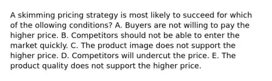 A skimming pricing strategy is most likely to succeed for which of the ollowing conditions? A. Buyers are not willing to pay the higher price. B. Competitors should not be able to enter the market quickly. C. The product image does not support the higher price. D. Competitors will undercut the price. E. The product quality does not support the higher price.