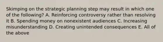 Skimping on the strategic planning step may result in which one of the following? A. Reinforcing controversy rather than resolving it B. Spending money on nonexistent audiences C. Increasing misunderstanding D. Creating unintended consequences E. All of the above