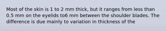 Most of the skin is 1 to 2 mm thick, but it ranges from less than 0.5 mm on the eyelids to6 mm between the shoulder blades. The difference is due mainly to variation in thickness of the