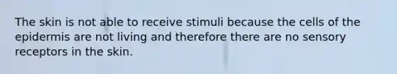 The skin is not able to receive stimuli because the cells of the epidermis are not living and therefore there are no sensory receptors in the skin.