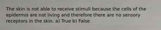 The skin is not able to receive stimuli because the cells of <a href='https://www.questionai.com/knowledge/kBFgQMpq6s-the-epidermis' class='anchor-knowledge'>the epidermis</a> are not living and therefore there are no <a href='https://www.questionai.com/knowledge/kZxhe8RZQ3-sensory-receptors' class='anchor-knowledge'>sensory receptors</a> in the skin. a) True b) False