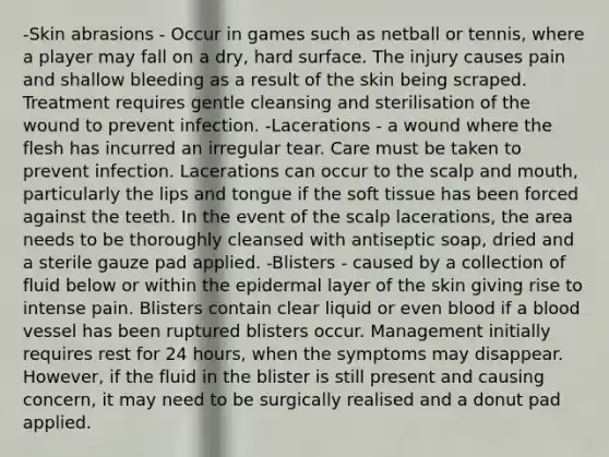 -Skin abrasions - Occur in games such as netball or tennis, where a player may fall on a dry, hard surface. The injury causes pain and shallow bleeding as a result of the skin being scraped. Treatment requires gentle cleansing and sterilisation of the wound to prevent infection. -Lacerations - a wound where the flesh has incurred an irregular tear. Care must be taken to prevent infection. Lacerations can occur to the scalp and mouth, particularly the lips and tongue if the soft tissue has been forced against the teeth. In the event of the scalp lacerations, the area needs to be thoroughly cleansed with antiseptic soap, dried and a sterile gauze pad applied. -Blisters - caused by a collection of fluid below or within the epidermal layer of the skin giving rise to intense pain. Blisters contain clear liquid or even blood if a blood vessel has been ruptured blisters occur. Management initially requires rest for 24 hours, when the symptoms may disappear. However, if the fluid in the blister is still present and causing concern, it may need to be surgically realised and a donut pad applied.