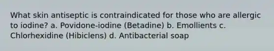 What skin antiseptic is contraindicated for those who are allergic to iodine? a. Povidone-iodine (Betadine) b. Emollients c. Chlorhexidine (Hibiclens) d. Antibacterial soap