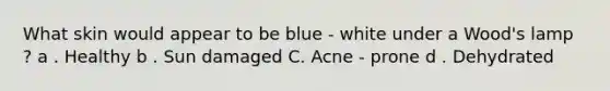 What skin would appear to be blue - white under a Wood's lamp ? a . Healthy b . Sun damaged C. Acne - prone d . Dehydrated