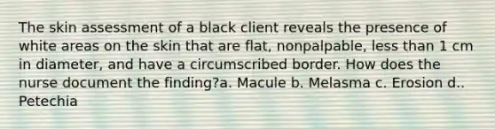 The skin assessment of a black client reveals the presence of white areas on the skin that are flat, nonpalpable, less than 1 cm in diameter, and have a circumscribed border. How does the nurse document the finding?a. Macule b. Melasma c. Erosion d.. Petechia