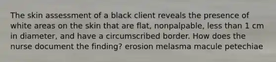 The skin assessment of a black client reveals the presence of white areas on the skin that are flat, nonpalpable, less than 1 cm in diameter, and have a circumscribed border. How does the nurse document the finding? erosion melasma macule petechiae