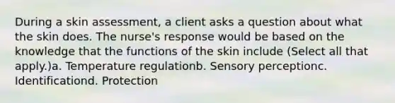 During a skin assessment, a client asks a question about what the skin does. The nurse's response would be based on the knowledge that the functions of the skin include (Select all that apply.)a. Temperature regulationb. Sensory perceptionc. Identificationd. Protection